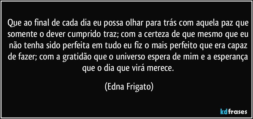 Que ao final de cada dia eu possa olhar para trás com aquela paz que somente o dever cumprido traz; com a certeza de que mesmo que eu não tenha sido perfeita em tudo eu fiz o mais perfeito que era capaz de fazer; com a gratidão que o universo espera de mim e a esperança que o dia que virá merece. (Edna Frigato)