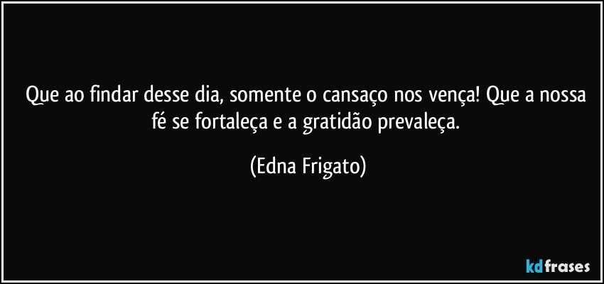 Que ao findar desse dia, somente o cansaço nos vença! Que a nossa fé se fortaleça e a gratidão prevaleça. (Edna Frigato)