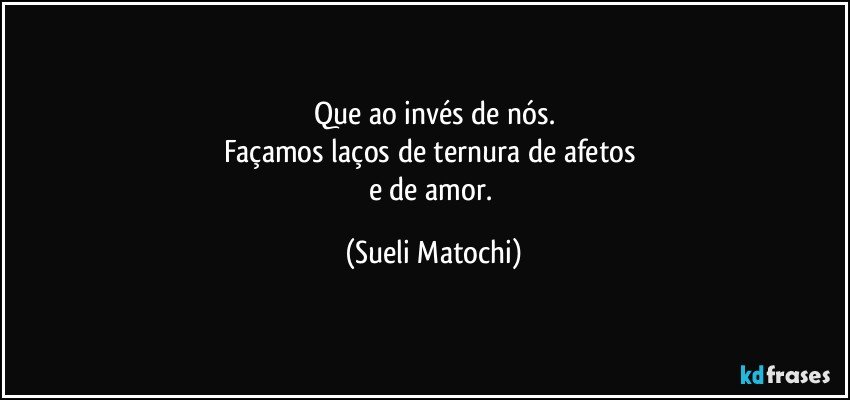 Que ao invés de nós.
Façamos laços de ternura de afetos 
e de amor. (Sueli Matochi)