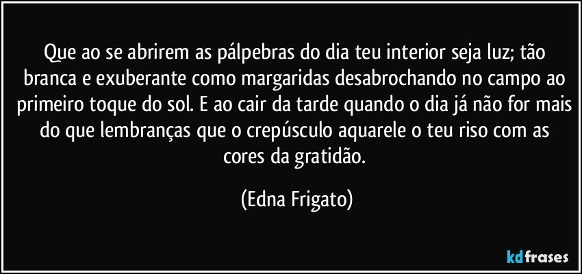 Que ao se abrirem as pálpebras do dia teu interior seja luz; tão branca e exuberante como margaridas desabrochando no campo ao primeiro toque do sol. E ao cair da tarde quando o dia já não for mais do que lembranças que o crepúsculo aquarele o teu riso com as cores da gratidão. (Edna Frigato)