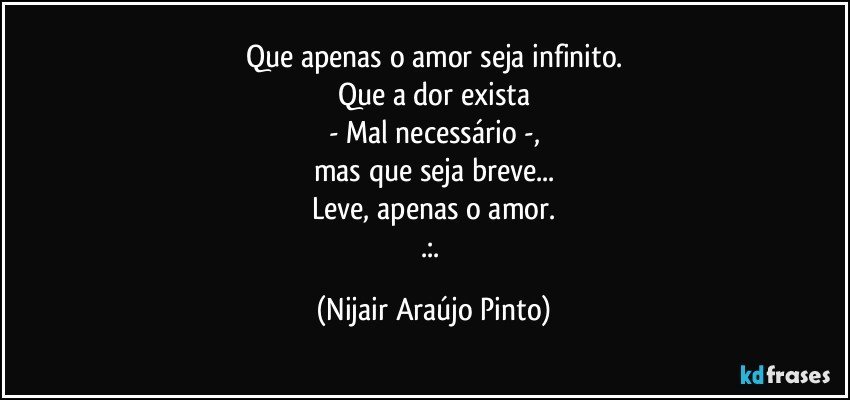 Que apenas o amor seja infinito.
Que a dor exista
- Mal necessário -,
mas que seja breve...
Leve, apenas o amor.
.:. (Nijair Araújo Pinto)