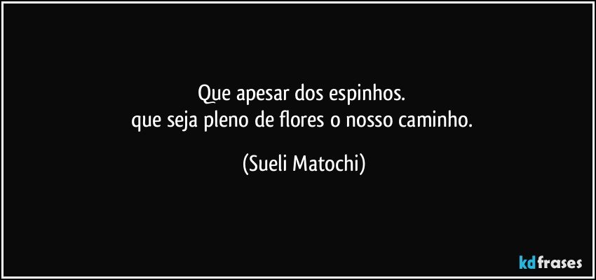 Que apesar dos espinhos. 
que seja pleno de flores o nosso caminho. (Sueli Matochi)