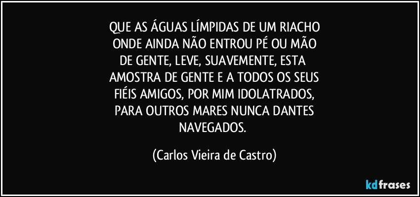 QUE AS ÁGUAS LÍMPIDAS DE UM RIACHO
ONDE AINDA NÃO ENTROU PÉ OU MÃO
DE GENTE, LEVE, SUAVEMENTE, ESTA 
AMOSTRA DE GENTE E A TODOS OS SEUS
FIÉIS AMIGOS, POR MIM IDOLATRADOS,
PARA OUTROS MARES NUNCA DANTES
NAVEGADOS. (Carlos Vieira de Castro)