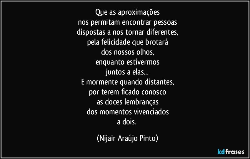 Que as aproximações
nos permitam encontrar pessoas
dispostas a nos tornar diferentes,
pela felicidade que brotará
dos nossos olhos,
enquanto estivermos
juntos a elas...
E mormente  quando distantes,
por terem ficado conosco
as doces lembranças
dos momentos vivenciados
a dois. (Nijair Araújo Pinto)