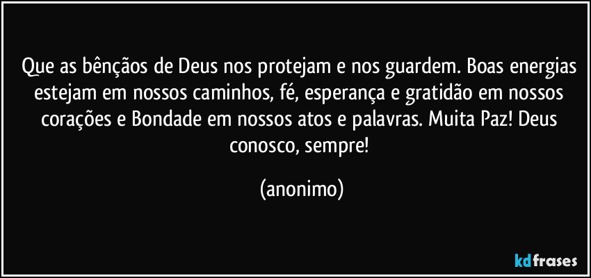 Que as bênçãos de Deus nos protejam e nos guardem. Boas energias estejam em nossos caminhos, fé, esperança e gratidão em nossos corações e Bondade em nossos atos e palavras. Muita Paz! Deus conosco, sempre! (anonimo)