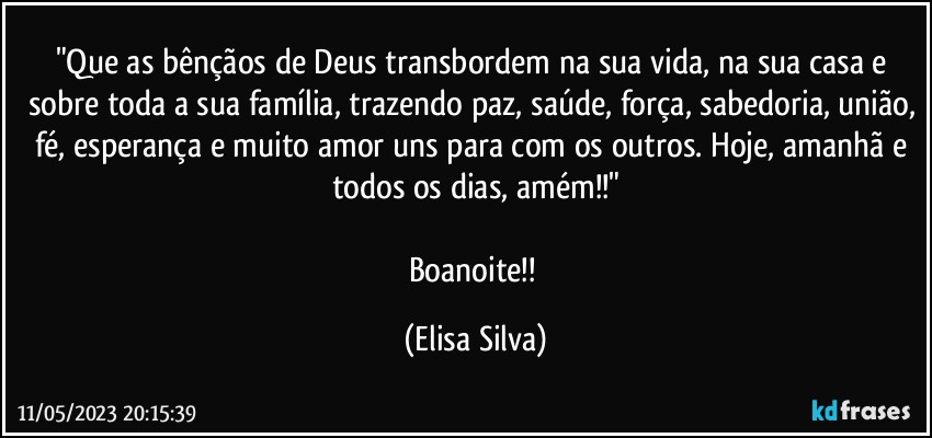 "Que as bênçãos de Deus transbordem na sua vida, na sua casa e sobre toda a sua família, trazendo paz, saúde, força, sabedoria, união, fé, esperança e muito amor uns para com os outros. Hoje, amanhã e todos os dias, amém!!"

Boanoite!! (Elisa Silva)