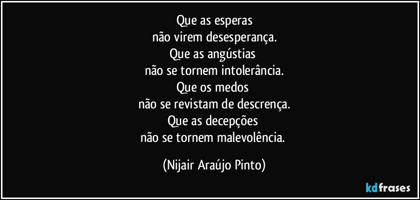 Que as esperas
não virem desesperança.
Que as angústias 
não se tornem intolerância.
Que os medos 
não se revistam de descrença.
Que as decepções 
não se tornem malevolência. (Nijair Araújo Pinto)