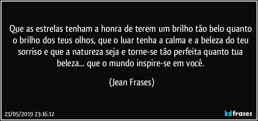 Que as estrelas tenham a honra de terem um brilho tão belo quanto o brilho dos teus olhos, que o luar tenha a calma e a beleza do teu sorriso e que a natureza seja e torne-se tão perfeita quanto tua beleza... que o mundo inspire-se em você. (Jean Frases)