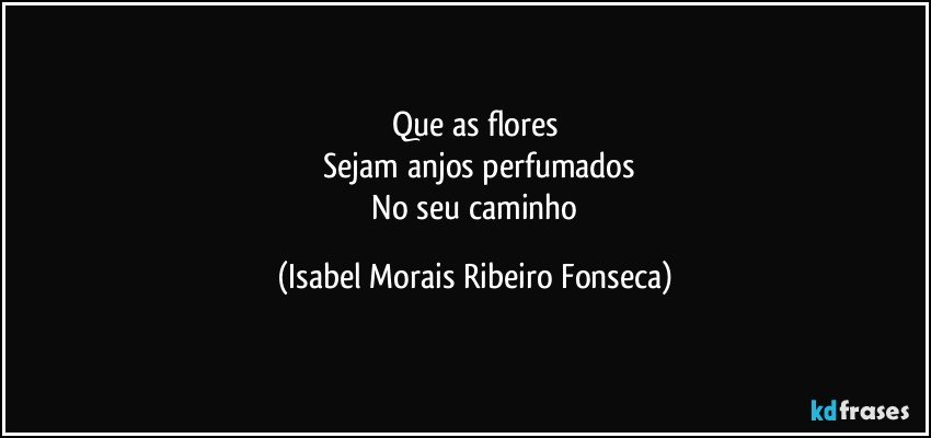 Que as flores
 Sejam anjos perfumados
 No seu caminho (Isabel Morais Ribeiro Fonseca)