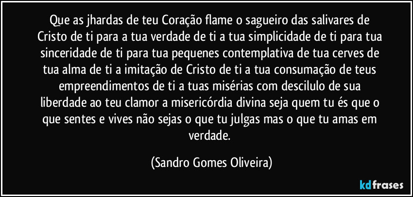 Que as jhardas de teu Coração flame o sagueiro das salivares de Cristo de ti para a tua verdade de ti a tua simplicidade de ti para tua sinceridade de ti para tua pequenes contemplativa de tua cerves de tua alma de ti a imitação de Cristo de ti a tua consumação de teus empreendimentos de ti a tuas misérias com descilulo de sua liberdade ao teu clamor a misericórdia divina seja quem tu és que o que sentes e vives não sejas o que tu julgas mas o que tu amas em verdade. (Sandro Gomes Oliveira)