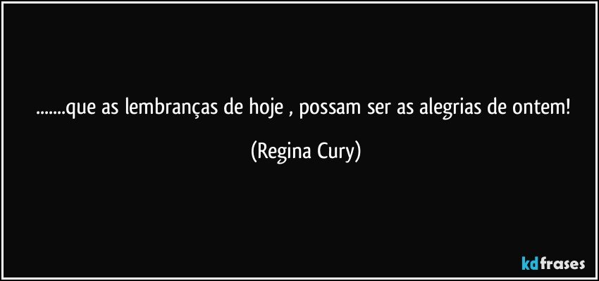 ...que  as lembranças de hoje , possam ser as alegrias de ontem! (Regina Cury)