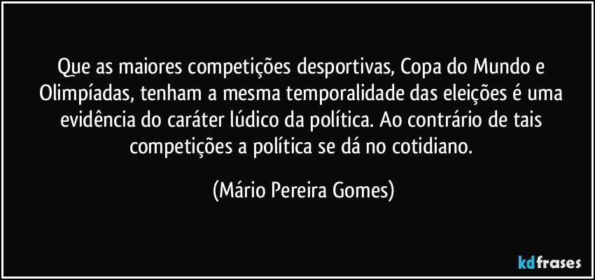 Que as maiores competições desportivas, Copa do Mundo e Olimpíadas, tenham a mesma temporalidade das eleições é uma evidência do caráter lúdico da política. Ao contrário de tais competições a política se dá no cotidiano. (Mário Pereira Gomes)