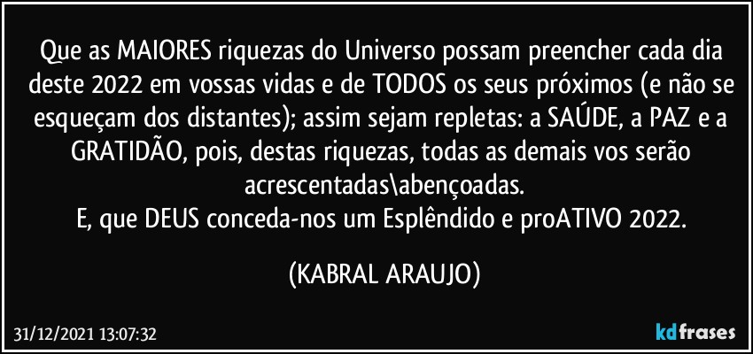 Que as MAIORES riquezas do Universo possam preencher cada dia deste 2022 em vossas vidas e de TODOS os seus próximos (e não se esqueçam dos distantes); assim sejam repletas: a SAÚDE, a PAZ e a GRATIDÃO, pois, destas riquezas, todas as demais vos serão acrescentadas\abençoadas.
E, que DEUS conceda-nos um Esplêndido e proATIVO 2022. (KABRAL ARAUJO)