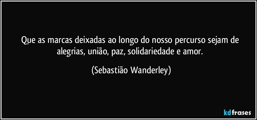 Que as marcas deixadas ao longo do nosso percurso sejam de alegrias, união, paz, solidariedade e amor. (Sebastião Wanderley)