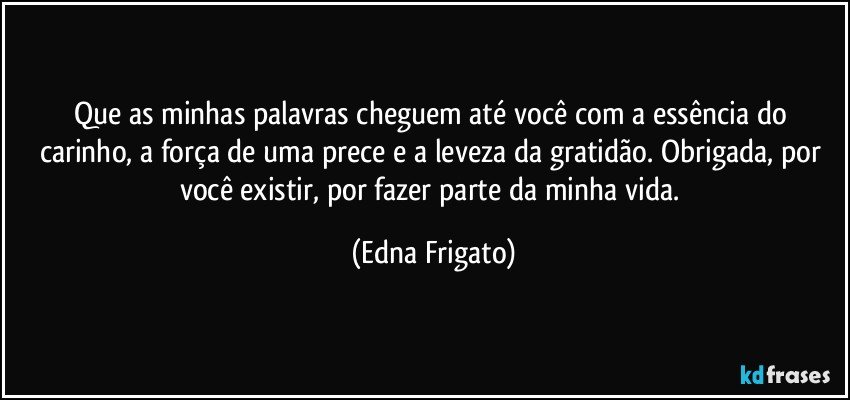 Que as minhas palavras cheguem até você com a essência do carinho, a força de uma prece e a leveza da gratidão. Obrigada, por você existir, por fazer parte da minha vida. (Edna Frigato)