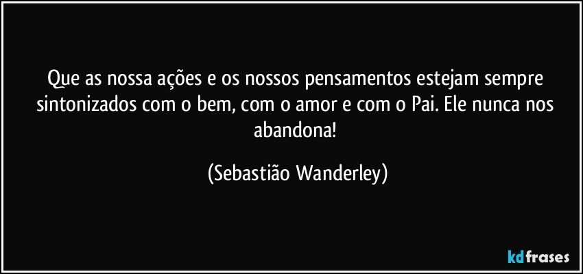 Que as nossa ações e os nossos pensamentos estejam sempre sintonizados com o bem, com o amor e com o Pai. Ele nunca nos abandona! (Sebastião Wanderley)