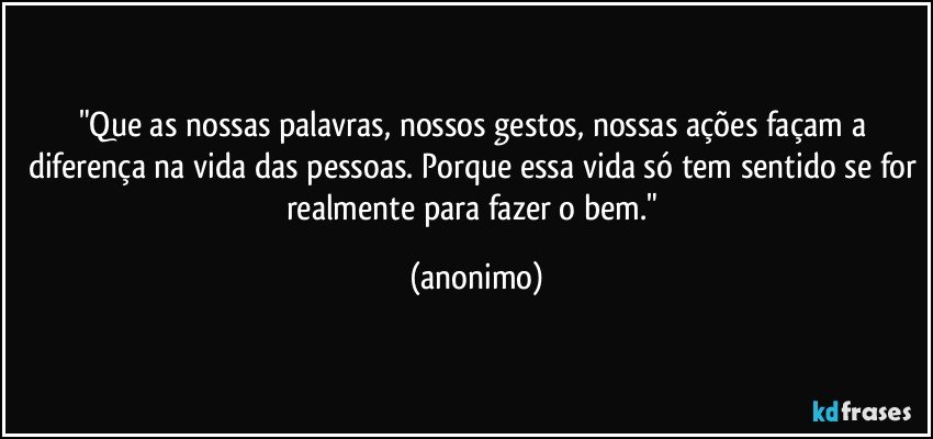 "Que as nossas palavras, nossos gestos, nossas ações façam a diferença na vida das pessoas. Porque essa vida só tem sentido se for realmente para fazer o bem." (anonimo)