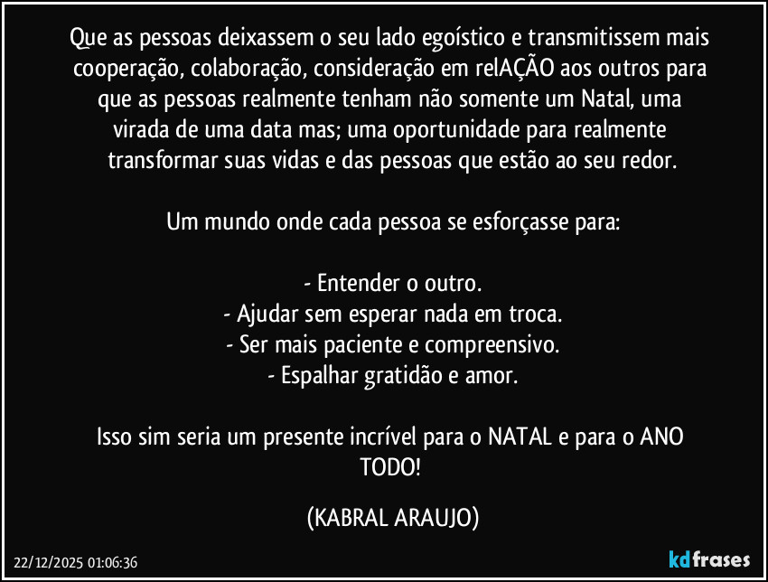 Que as pessoas deixassem o seu lado egoístico e transmitissem mais cooperação, colaboração, consideração em relAÇÃO aos outros para que as pessoas realmente tenham não somente um Natal, uma virada de uma data mas; uma oportunidade para realmente transformar suas vidas e das pessoas que estão ao seu redor.

Um mundo onde cada pessoa se esforçasse para:

- Entender o outro.
- Ajudar sem esperar nada em troca.
- Ser mais paciente e compreensivo.
- Espalhar gratidão e amor.

Isso sim seria um presente incrível para o NATAL e para o ANO TODO! (KABRAL ARAUJO)