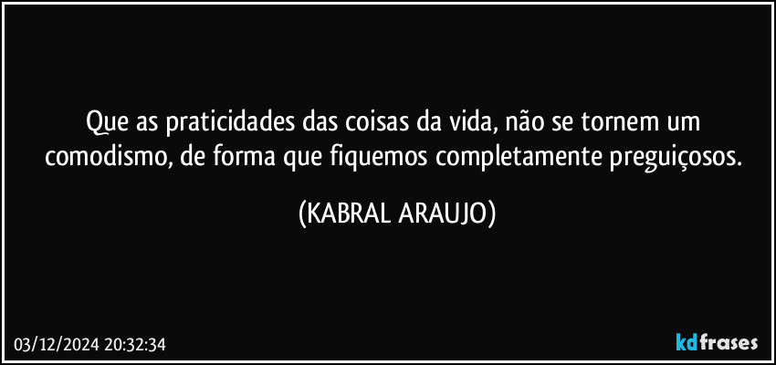 Que as praticidades das coisas da vida, não se tornem um comodismo, de forma que fiquemos completamente preguiçosos. (KABRAL ARAUJO)