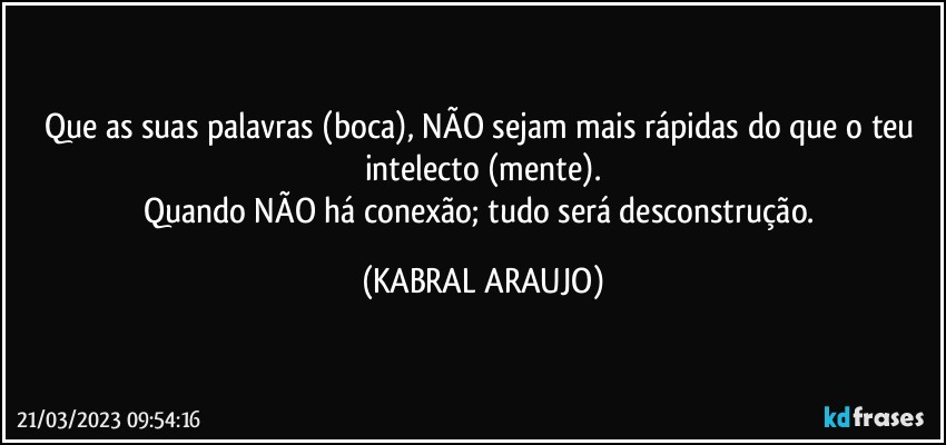 Que as suas palavras (boca), NÃO sejam mais rápidas do que o teu intelecto (mente).
Quando NÃO há conexão; tudo será desconstrução. (KABRAL ARAUJO)