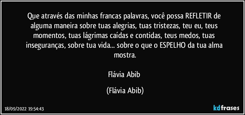 Que através das minhas francas palavras, você possa REFLETIR de alguma maneira sobre tuas alegrias, tuas tristezas, teu eu, teus momentos, tuas lágrimas caídas e contidas, teus medos, tuas inseguranças, sobre tua vida... sobre o que o ESPELHO da tua alma mostra.

Flávia Abib (Flávia Abib)