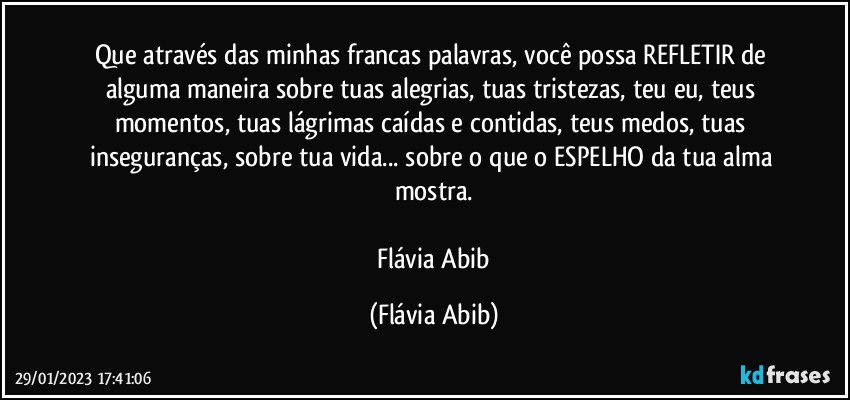 Que através das minhas francas palavras, você possa REFLETIR de alguma maneira sobre tuas alegrias, tuas tristezas, teu eu, teus momentos, tuas lágrimas caídas e contidas, teus medos, tuas inseguranças,  sobre tua vida... sobre o que o ESPELHO  da tua alma mostra.

 Flávia Abib (Flávia Abib)