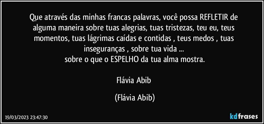 Que através das minhas francas palavras, você possa REFLETIR de alguma maneira sobre tuas alegrias, tuas tristezas, teu eu, teus momentos, tuas lágrimas caídas e contidas , teus medos , tuas inseguranças , sobre tua vida ... 
sobre o que o ESPELHO da tua alma mostra.

Flávia Abib (Flávia Abib)