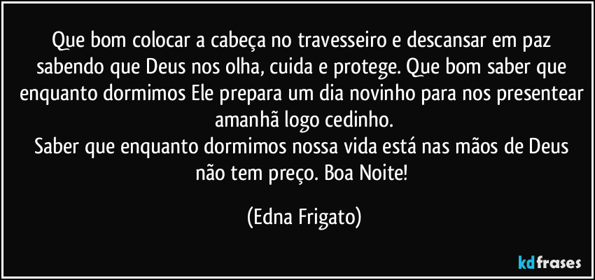 Que bom colocar a cabeça no travesseiro e descansar em paz sabendo que Deus nos olha, cuida e protege. Que bom saber que enquanto dormimos Ele prepara um dia novinho para nos presentear amanhã logo cedinho.
Saber que enquanto dormimos nossa vida está nas mãos de Deus não tem preço. Boa Noite! (Edna Frigato)