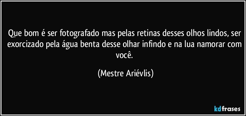 Que bom é ser fotografado mas pelas retinas desses olhos lindos, ser exorcizado pela água benta desse olhar infindo e na lua namorar com você. (Mestre Ariévlis)