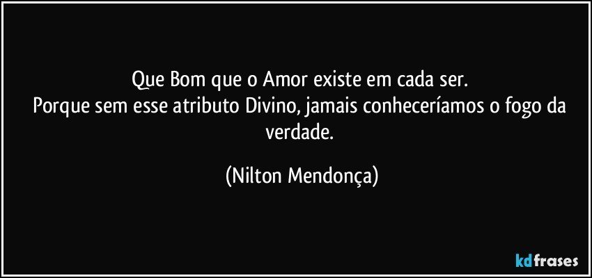 Que Bom que o Amor existe em cada ser. 
Porque sem esse atributo Divino, jamais conheceríamos o fogo da verdade. (Nilton Mendonça)