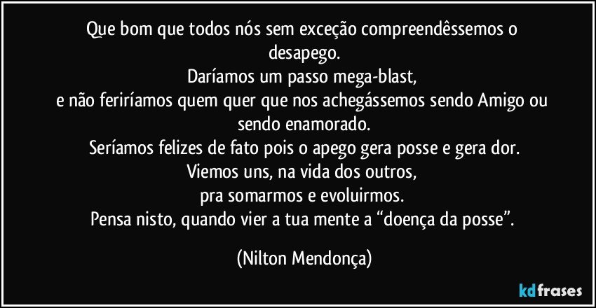 Que bom que todos nós sem exceção compreendêssemos o desapego.
Daríamos um passo mega-blast, 
e não feriríamos quem quer que nos achegássemos sendo Amigo ou sendo enamorado.
Seríamos felizes de fato pois o apego gera posse e gera dor.
Viemos uns, na vida dos outros, 
pra somarmos e evoluirmos. 
Pensa nisto, quando vier a tua mente a “doença da posse”. (Nilton Mendonça)