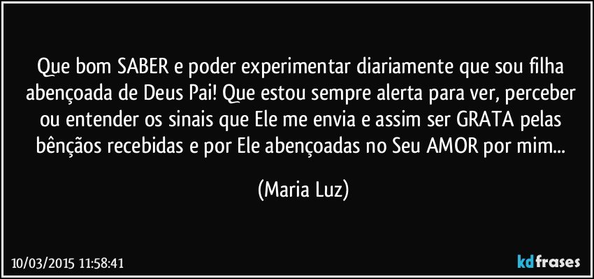 Que bom SABER e poder experimentar diariamente que sou filha abençoada de Deus Pai! Que estou sempre alerta para ver, perceber ou entender os sinais que Ele me envia e assim ser GRATA pelas bênçãos recebidas e por Ele abençoadas no Seu AMOR por mim... (Maria Luz)