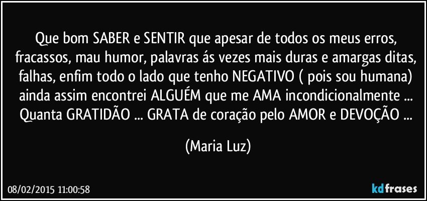 Que bom SABER e SENTIR que apesar de todos os meus erros, fracassos, mau humor, palavras ás vezes mais duras e amargas ditas, falhas, enfim todo o lado que tenho NEGATIVO ( pois sou humana) ainda assim encontrei ALGUÉM que me AMA incondicionalmente ... Quanta GRATIDÃO ... GRATA de coração pelo AMOR e DEVOÇÃO ... (Maria Luz)