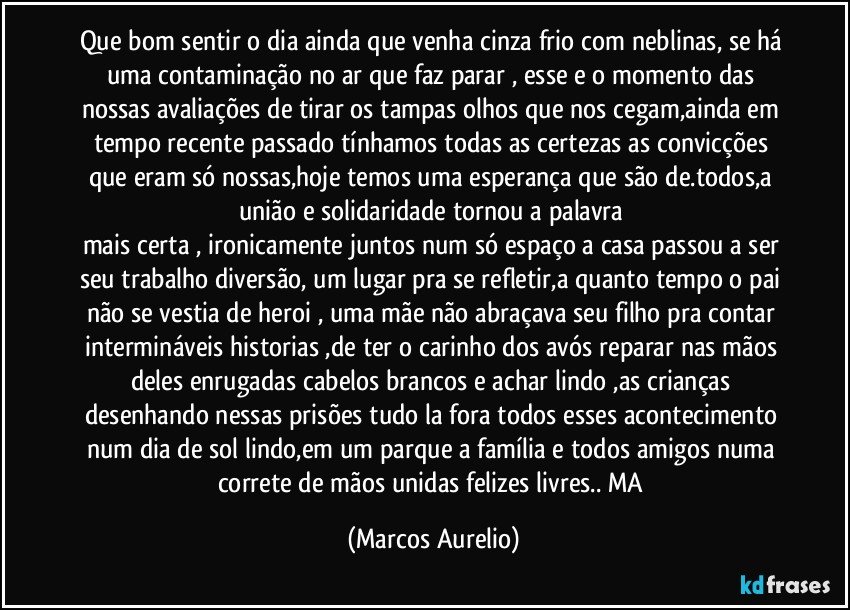 Que bom sentir o dia ainda que venha cinza frio com neblinas, se há uma contaminação no ar que faz parar , esse e o momento das nossas avaliações de tirar os tampas olhos que nos cegam,ainda em tempo recente passado tínhamos todas as certezas as convicções que eram só nossas,hoje temos uma esperança que são de.todos,a união e solidaridade tornou a palavra 
mais certa , ironicamente juntos num só espaço a casa passou a ser seu trabalho  diversão, um lugar pra se refletir,a quanto tempo o pai não se vestia de heroi , uma mãe não abraçava seu filho  pra contar intermináveis historias ,de  ter o carinho dos avós reparar nas mãos deles enrugadas cabelos brancos e achar lindo ,as crianças desenhando nessas prisões tudo la fora todos esses acontecimento num dia de sol lindo,em um parque a família e todos amigos numa correte de mãos unidas felizes livres.. MA (Marcos Aurelio)