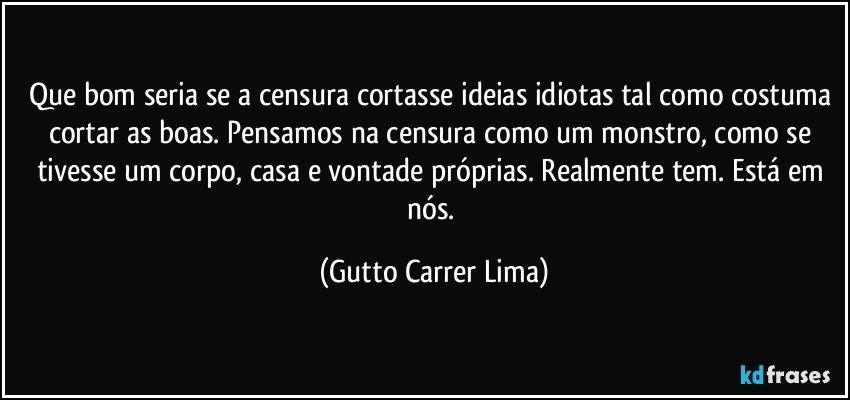 Que bom seria se a censura cortasse ideias idiotas tal como costuma cortar as boas. Pensamos na censura como um monstro, como se tivesse um corpo, casa e vontade próprias. Realmente tem. Está em nós. (Gutto Carrer Lima)