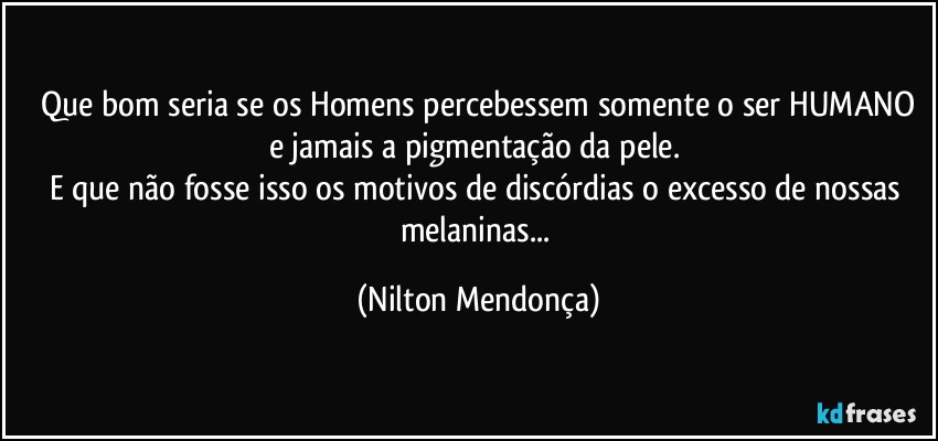 ⁠Que bom seria se os Homens percebessem somente o ser HUMANO e jamais a pigmentação da pele. 
E que não fosse isso os motivos de discórdias o excesso de nossas melaninas... (Nilton Mendonça)