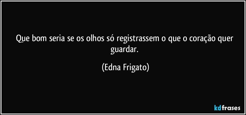 Que bom seria se os olhos só registrassem o que o coração quer guardar. (Edna Frigato)