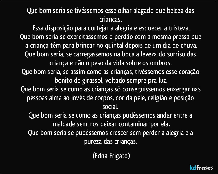 Que bom seria se tivéssemos esse olhar alagado que beleza das crianças. 
Essa disposição para cortejar a alegria e esquecer a tristeza.
Que bom seria se exercitassemos o perdão com a mesma pressa que a criança têm para brincar no quintal depois de um dia de chuva.
Que bom seria, se carregassemos na boca a leveza do sorriso das criança e não o peso da vida sobre os ombros. 
Que bom seria, se assim como as crianças, tivéssemos esse coração bonito de girassol, voltado sempre pra luz.
Que bom seria se como as crianças só conseguíssemos enxergar nas pessoas alma ao invés de corpos, cor da pele, religião e posição social. 
Que bom seria se como as crianças pudéssemos andar entre a maldade sem nos deixar contaminar por ela.
Que bom seria se pudéssemos crescer sem perder a alegria e a pureza das crianças. (Edna Frigato)