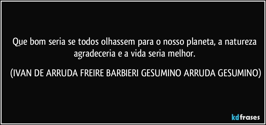 Que bom seria se todos olhassem para o nosso planeta, a natureza agradeceria e a vida seria melhor. (IVAN DE ARRUDA FREIRE BARBIERI GESUMINO ARRUDA GESUMINO)