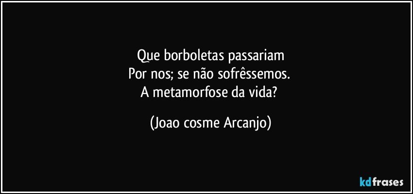 Que borboletas passariam
Por nos; se não sofrêssemos. 
A metamorfose da vida? (Joao cosme Arcanjo)
