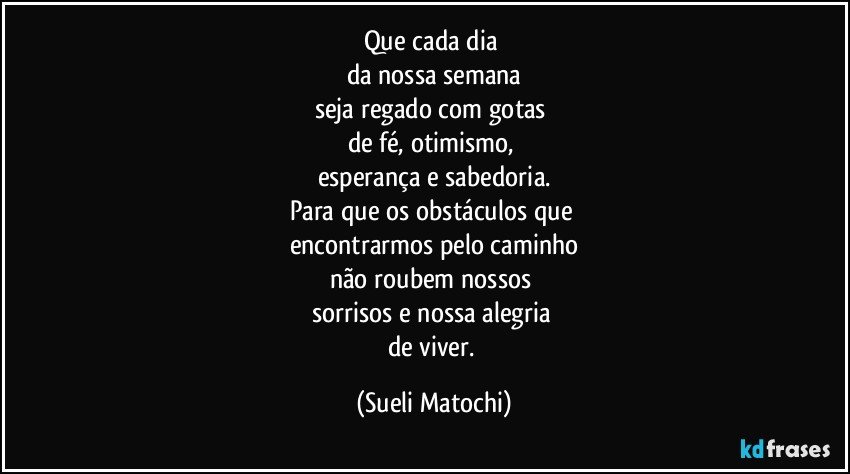 Que cada dia 
da nossa semana
seja regado com gotas 
de fé, otimismo, 
esperança e sabedoria.
Para que os obstáculos que 
encontrarmos pelo caminho
não roubem nossos 
sorrisos e nossa alegria 
de viver. (Sueli Matochi)