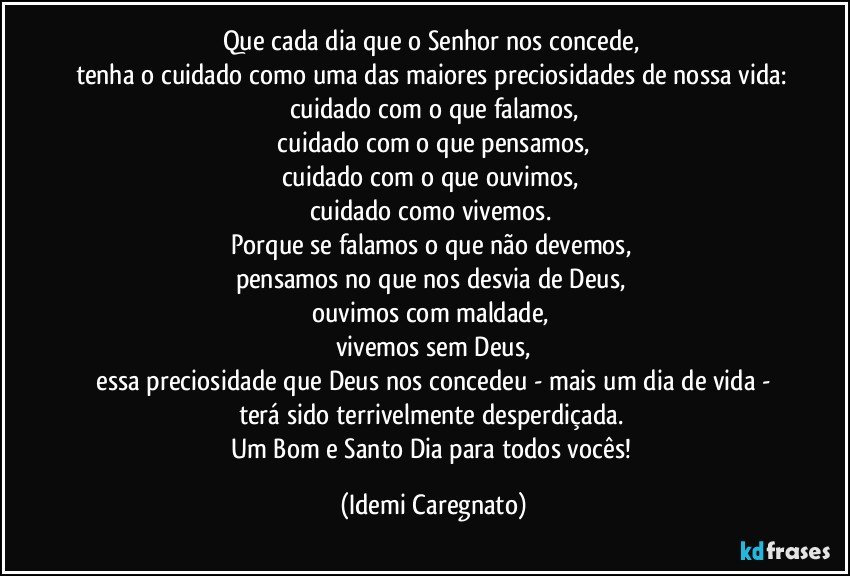 Que cada dia que o Senhor nos concede, 
tenha o cuidado como uma das maiores preciosidades de nossa vida: cuidado com o que falamos,
 cuidado com o que pensamos, 
cuidado com o que ouvimos, 
cuidado como vivemos. 
Porque se falamos o que não devemos, 
pensamos no que nos desvia de Deus, 
ouvimos com maldade, 
vivemos sem Deus,
 essa preciosidade que Deus nos concedeu - mais um dia de vida - 
terá sido terrivelmente desperdiçada. 
Um Bom e Santo Dia para todos vocês! (Idemi Caregnato)