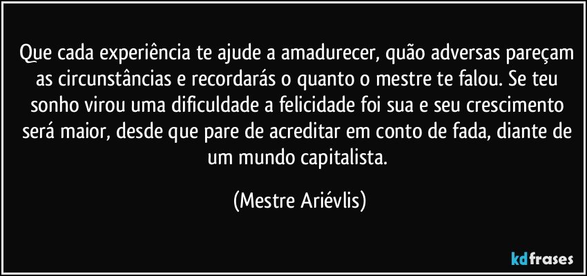 Que cada experiência te ajude a amadurecer, quão adversas pareçam as circunstâncias e recordarás o quanto o mestre te falou. Se teu sonho virou uma dificuldade a felicidade foi sua e seu crescimento será maior, desde que pare de acreditar em conto de fada, diante de um mundo capitalista. (Mestre Ariévlis)