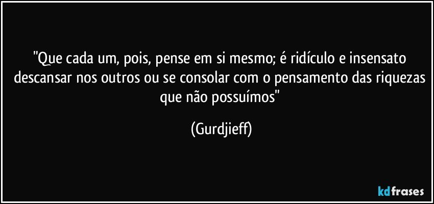 "Que cada um, pois, pense em si mesmo; é ridículo e insensato descansar nos outros ou se consolar com o pensamento das riquezas que não possuímos" (Gurdjieff)