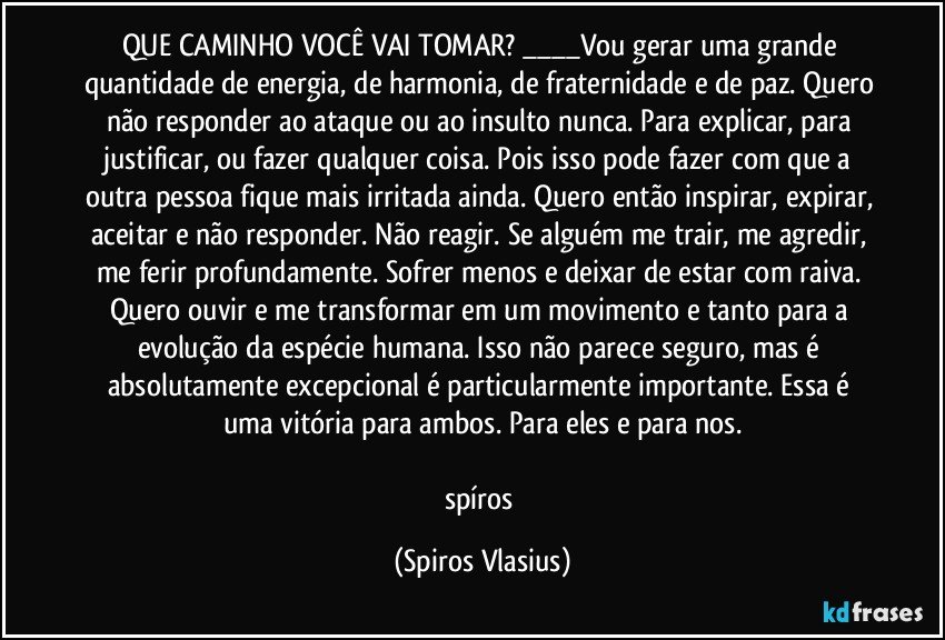 QUE CAMINHO VOCÊ VAI TOMAR? ___Vou gerar uma grande quantidade de energia, de harmonia, de fraternidade e de paz. Quero não responder ao ataque ou ao insulto nunca. Para explicar, para justificar, ou fazer qualquer coisa. Pois isso pode fazer com que a outra pessoa fique mais irritada ainda. Quero então inspirar, expirar, aceitar e não responder. Não reagir. Se alguém me trair, me agredir, me ferir profundamente. Sofrer menos e deixar de estar com raiva. Quero ouvir e me transformar em um movimento e tanto para a evolução da espécie humana. Isso não parece seguro, mas é absolutamente excepcional é particularmente importante. Essa é uma vitória para ambos. Para eles e para nos.

spíros (Spiros Vlasius)