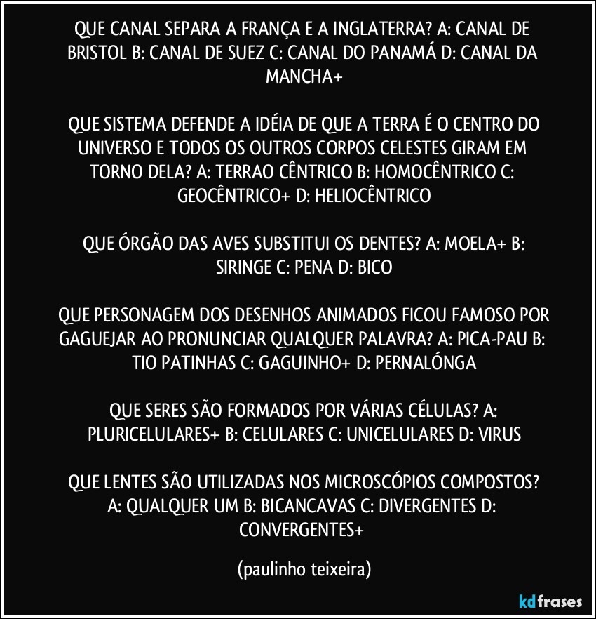 QUE CANAL SEPARA A FRANÇA E A INGLATERRA?  A: CANAL DE BRISTOL  B: CANAL DE SUEZ  C: CANAL DO PANAMÁ  D: CANAL DA MANCHA+

 QUE SISTEMA DEFENDE A IDÉIA DE QUE A TERRA É O CENTRO DO UNIVERSO E TODOS OS OUTROS CORPOS CELESTES GIRAM EM TORNO DELA?  A: TERRAO CÊNTRICO  B: HOMOCÊNTRICO  C: GEOCÊNTRICO+  D: HELIOCÊNTRICO

 QUE ÓRGÃO DAS AVES SUBSTITUI OS DENTES?  A: MOELA+  B: SIRINGE  C: PENA  D: BICO

 QUE PERSONAGEM DOS DESENHOS ANIMADOS FICOU FAMOSO POR GAGUEJAR AO PRONUNCIAR QUALQUER PALAVRA?  A: PICA-PAU  B: TIO PATINHAS  C: GAGUINHO+  D: PERNALÓNGA

 QUE SERES SÃO FORMADOS POR VÁRIAS CÉLULAS?  A: PLURICELULARES+  B: CELULARES  C: UNICELULARES  D: VIRUS

 QUE LENTES SÃO UTILIZADAS NOS MICROSCÓPIOS COMPOSTOS?  A: QUALQUER UM  B: BICANCAVAS  C: DIVERGENTES  D: CONVERGENTES+ (paulinho teixeira)