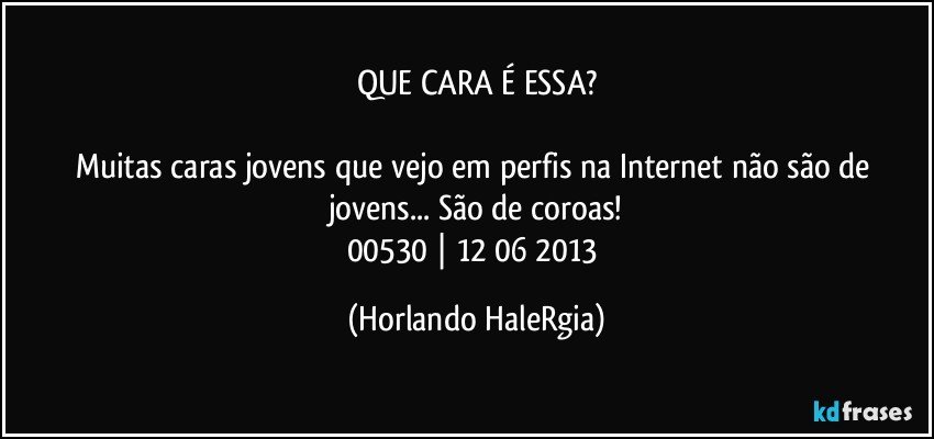 QUE CARA É ESSA?

Muitas caras jovens que vejo em perfis na Internet não são de jovens... São de coroas!
00530 | 12/06/2013 (Horlando HaleRgia)