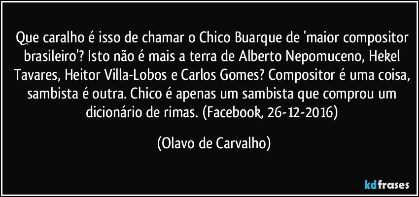 Que caralho é isso de chamar o Chico Buarque de 'maior compositor brasileiro'? Isto não é mais a terra de Alberto Nepomuceno, Hekel Tavares, Heitor Villa-Lobos e Carlos Gomes? Compositor é uma coisa, sambista é outra. Chico é apenas um sambista que comprou um dicionário de rimas. (Facebook, 26-12-2016) (Olavo de Carvalho)