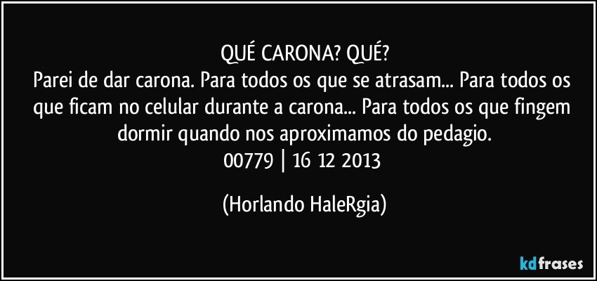 QUÉ CARONA? QUÉ?
Parei de dar carona. Para todos os que se atrasam... Para todos os que ficam no celular durante a carona... Para todos os que fingem dormir quando nos aproximamos do pedagio.
00779 | 16/12/2013 (Horlando HaleRgia)