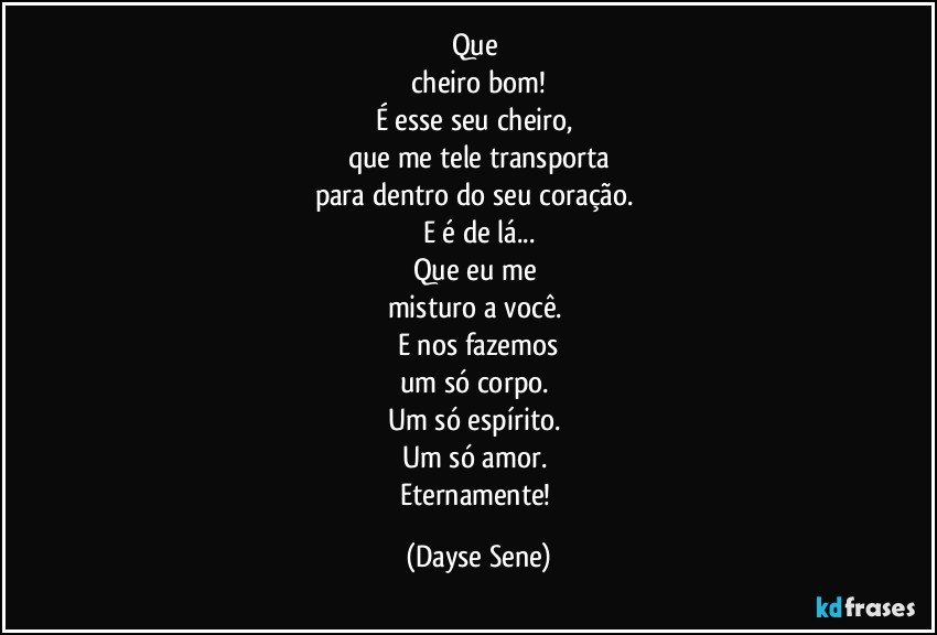 Que 
cheiro bom!
É esse seu cheiro, 
que me tele transporta
para dentro do seu coração. 
E é de lá...
Que eu me 
misturo a você. 
E nos fazemos
um só corpo. 
Um só espírito. 
Um só amor. 
Eternamente! (Dayse Sene)